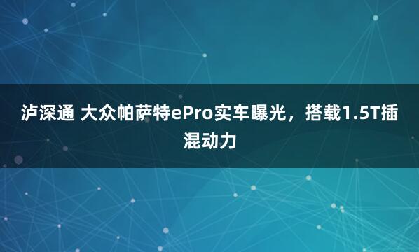 泸深通 大众帕萨特ePro实车曝光，搭载1.5T插混动力