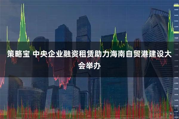 策略宝 中央企业融资租赁助力海南自贸港建设大会举办