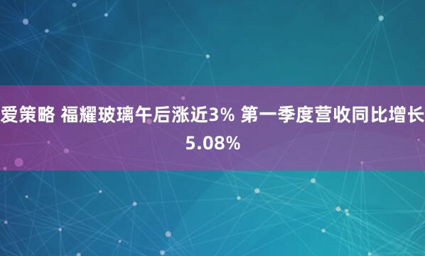 爱策略 福耀玻璃午后涨近3% 第一季度营收同比增长5.08%