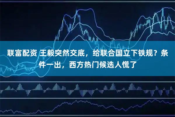联富配资 王毅突然交底，给联合国立下铁规？条件一出，西方热门候选人慌了
