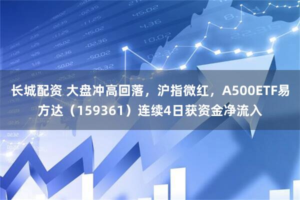 长城配资 大盘冲高回落，沪指微红，A500ETF易方达（159361）连续4日获资金净流入