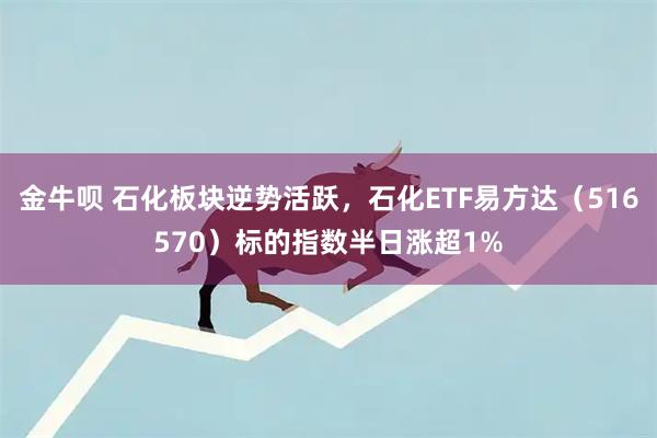 金牛呗 石化板块逆势活跃，石化ETF易方达（516570）标的指数半日涨超1%