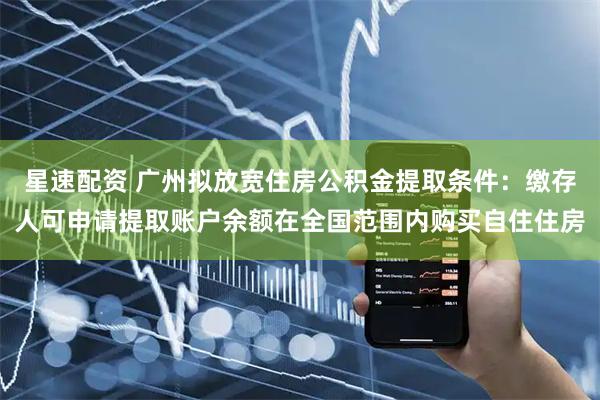星速配资 广州拟放宽住房公积金提取条件：缴存人可申请提取账户余额在全国范围内购买自住住房