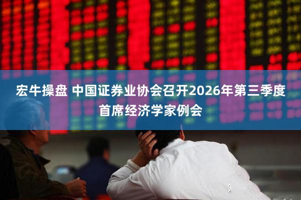宏牛操盘 中国证券业协会召开2026年第三季度首席经济学家例会